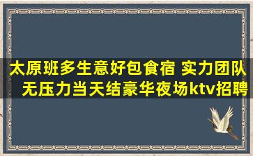 太原班多生意好包食宿 实力团队无压力当天结豪华夜场ktv招聘